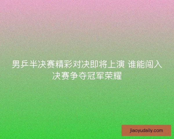 男乒半决赛精彩对决即将上演 谁能闯入决赛争夺冠军荣耀